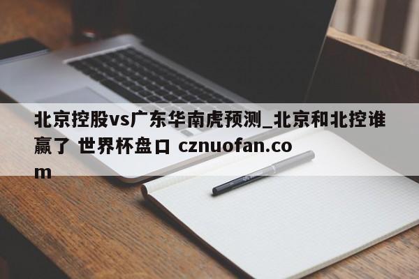 北京控股vs广东华南虎预测_北京和北控谁赢了 世界杯盘口 cznuofan.com