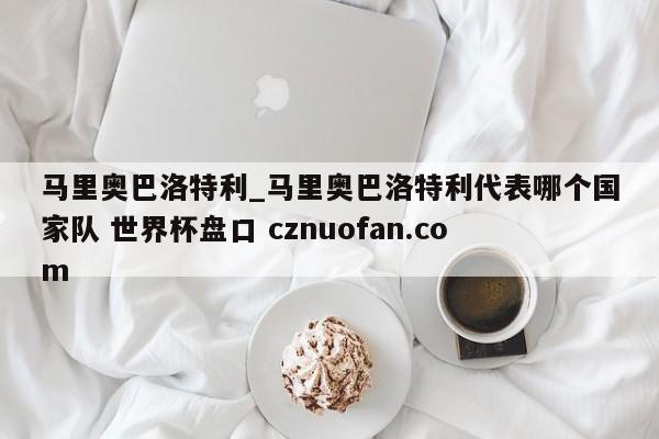 马里奥巴洛特利_马里奥巴洛特利代表哪个国家队 世界杯盘口 cznuofan.com