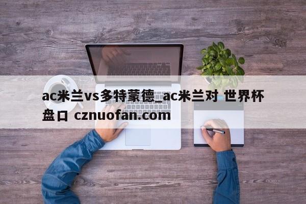 ac米兰vs多特蒙德_ac米兰对 世界杯盘口 cznuofan.com