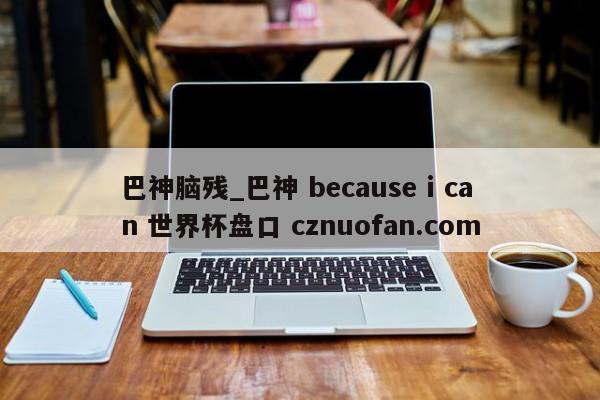 巴神脑残_巴神 because i can 世界杯盘口 cznuofan.com
