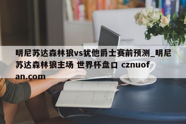 明尼苏达森林狼vs犹他爵士赛前预测_明尼苏达森林狼主场 世界杯盘口 cznuofan.com