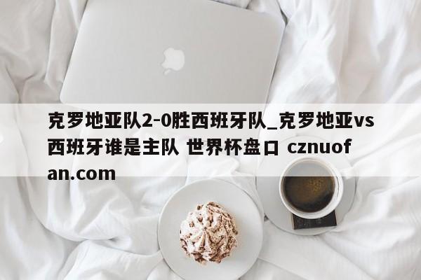 克罗地亚队2-0胜西班牙队_克罗地亚vs西班牙谁是主队 世界杯盘口 cznuofan.com