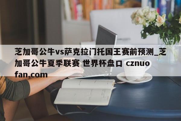 芝加哥公牛vs萨克拉门托国王赛前预测_芝加哥公牛夏季联赛 世界杯盘口 cznuofan.com
