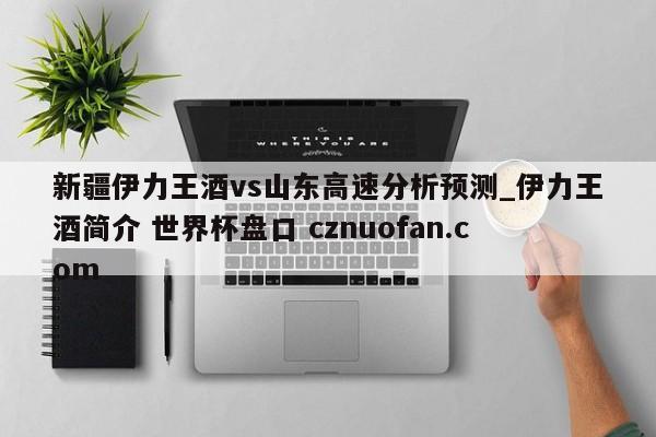 新疆伊力王酒vs山东高速分析预测_伊力王酒简介 世界杯盘口 cznuofan.com