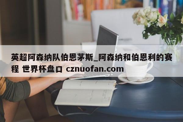 英超阿森纳队伯恩茅斯_阿森纳和伯恩利的赛程 世界杯盘口 cznuofan.com