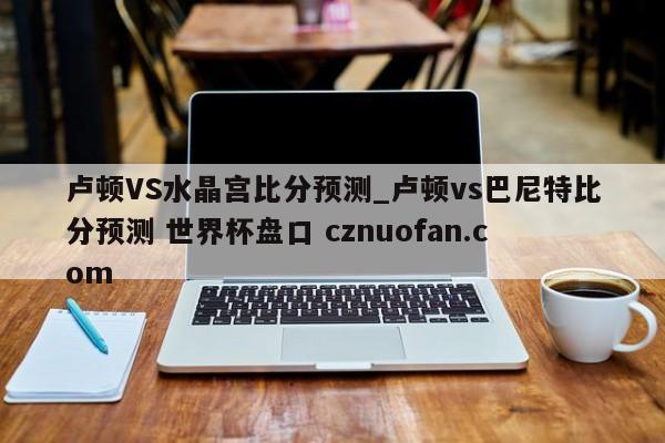 卢顿VS水晶宫比分预测_卢顿vs巴尼特比分预测 世界杯盘口 cznuofan.com