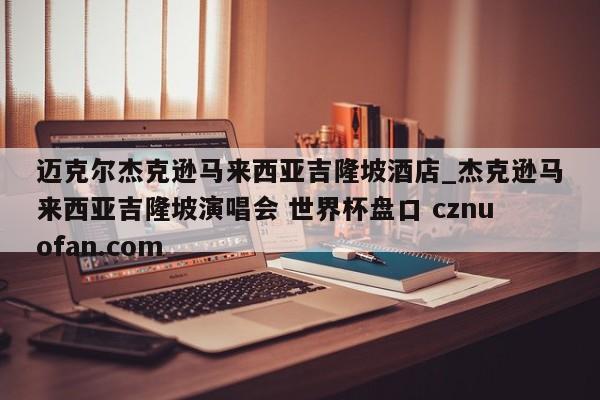 迈克尔杰克逊马来西亚吉隆坡酒店_杰克逊马来西亚吉隆坡演唱会 世界杯盘口 cznuofan.com