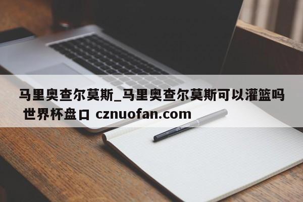 马里奥查尔莫斯_马里奥查尔莫斯可以灌篮吗 世界杯盘口 cznuofan.com