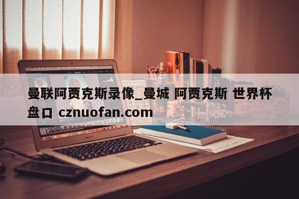 曼联阿贾克斯录像_曼城 阿贾克斯 世界杯盘口 cznuofan.com
