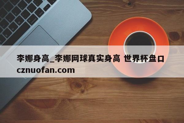 李娜身高_李娜网球真实身高 世界杯盘口 cznuofan.com