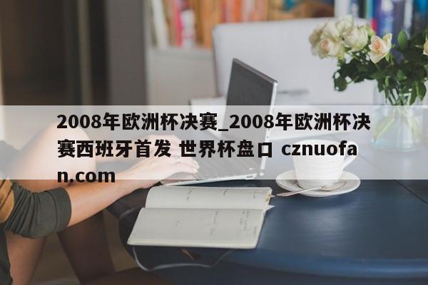 2008年欧洲杯决赛_2008年欧洲杯决赛西班牙首发 世界杯盘口 cznuofan.com