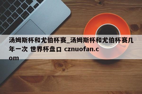 汤姆斯杯和尤伯杯赛_汤姆斯杯和尤伯杯赛几年一次 世界杯盘口 cznuofan.com