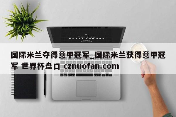 国际米兰夺得意甲冠军_国际米兰获得意甲冠军 世界杯盘口 cznuofan.com